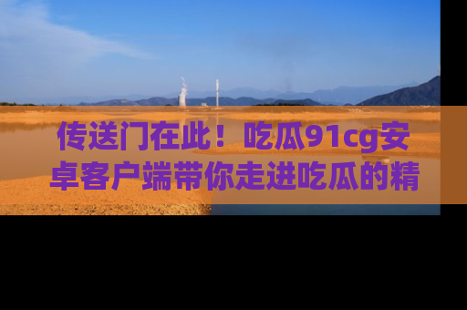 传送门在此！吃瓜91cg安卓客户端带你走进吃瓜的精彩世界