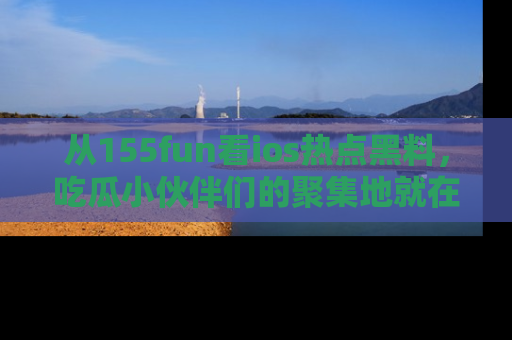 从155fun看ios热点黑料，吃瓜小伙伴们的聚集地就在这里！