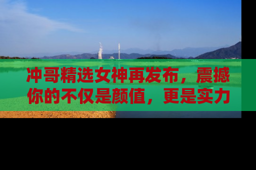冲哥精选女神再发布，震撼你的不仅是颜值，更是实力！