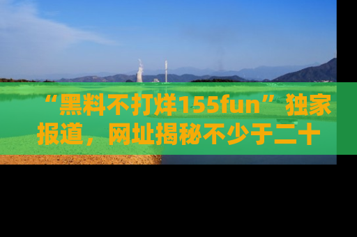 “黑料不打烊155fun”独家报道，网址揭秘不少于二十条惊人黑料新闻！