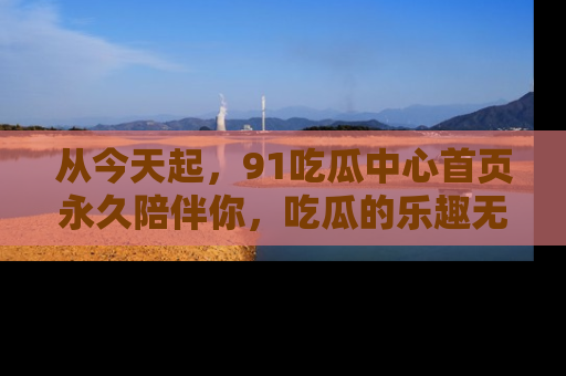 从今天起，91吃瓜中心首页永久陪伴你，吃瓜的乐趣无穷无尽！