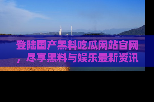 登陆国产黑料吃瓜网站官网，尽享黑料与娱乐最新资讯