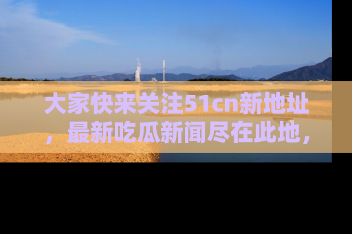 大家快来关注51cn新地址，最新吃瓜新闻尽在此地，绝对不容错过哦！