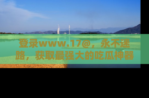 登录www.17@，永不迷路，获取最强大的吃瓜神器，解锁娱乐新动态。