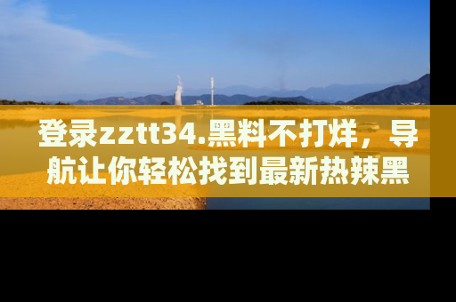 登录zztt34.黑料不打烊，导航让你轻松找到最新热辣黑料，吃瓜更方便！