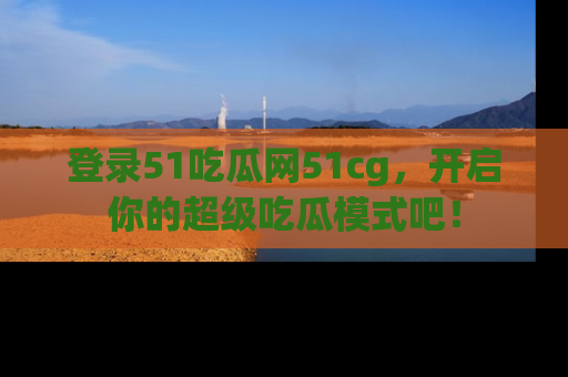 登录51吃瓜网51cg，开启你的超级吃瓜模式吧！