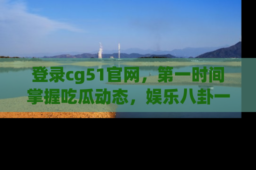登录cg51官网，第一时间掌握吃瓜动态，娱乐八卦一网打尽！