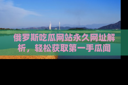 俄罗斯吃瓜网站永久网址解析，轻松获取第一手瓜闻