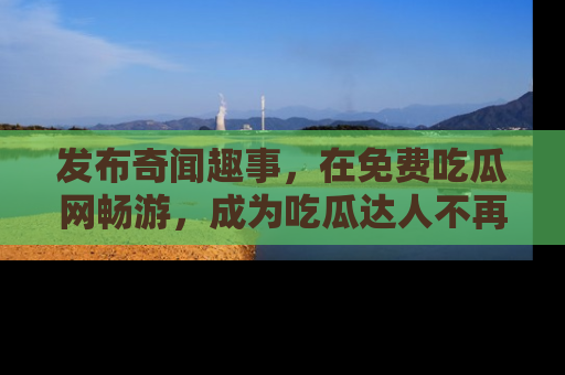 发布奇闻趣事，在免费吃瓜网畅游，成为吃瓜达人不再是梦！