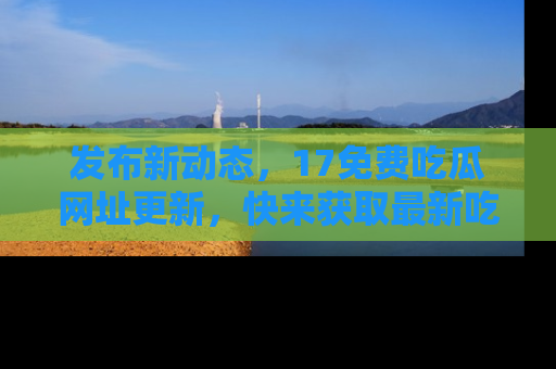 发布新动态，17免费吃瓜网址更新，快来获取最新吃瓜信息哦！