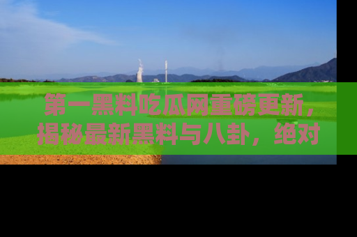 第一黑料吃瓜网重磅更新，揭秘最新黑料与八卦，绝对不容错过