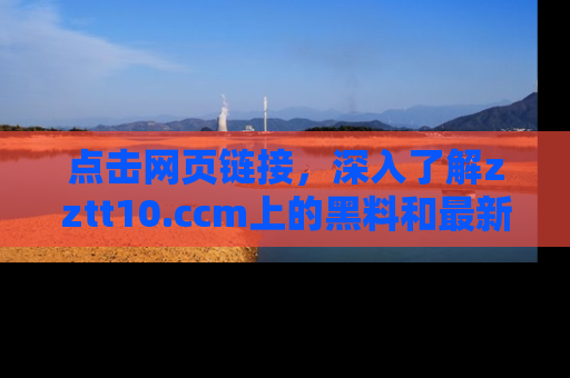点击网页链接，深入了解zztt10.ccm上的黑料和最新消息！