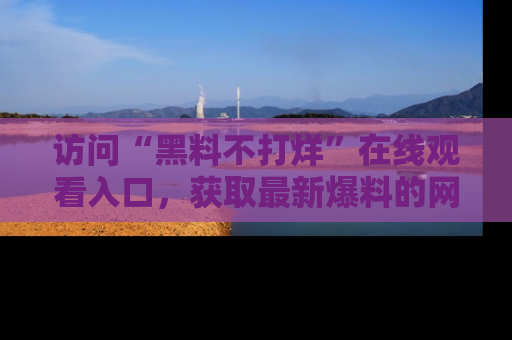 访问“黑料不打烊”在线观看入口，获取最新爆料的网址！