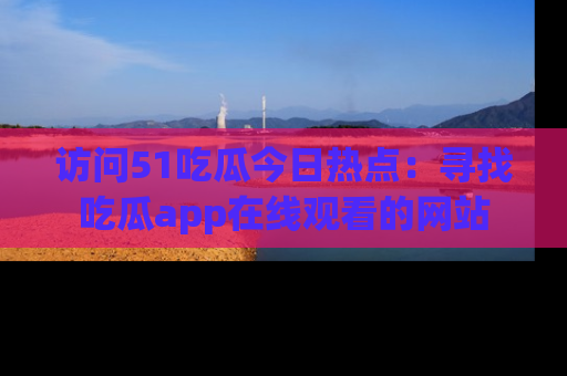 访问51吃瓜今日热点：寻找吃瓜app在线观看的网站