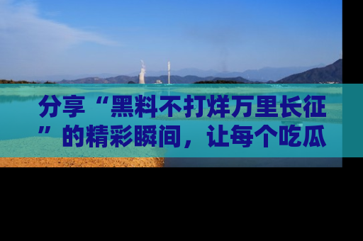 分享“黑料不打烊万里长征”的精彩瞬间，让每个吃瓜人都乐在其中！