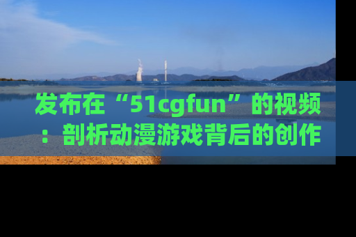 发布在“51cgfun”的视频：剖析动漫游戏背后的创作故事与文化意蕴！