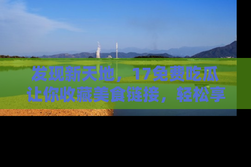 发现新天地，17免费吃瓜让你收藏美食链接，轻松享受美好生活