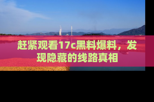赶紧观看17c黑料爆料，发现隐藏的线路真相