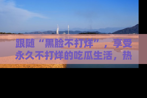 跟随“黑脸不打烊”，享受永久不打烊的吃瓜生活，热辣八卦不断