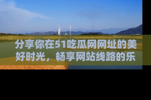 分享你在51吃瓜网网址的美好时光，畅享网站线路的乐趣！