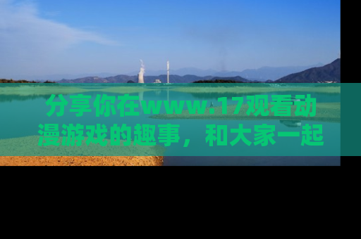 分享你在www.17观看动漫游戏的趣事，和大家一起探讨二次元魅力！