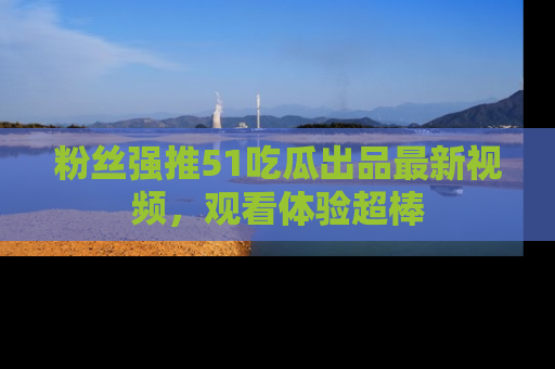 粉丝强推51吃瓜出品最新视频，观看体验超棒