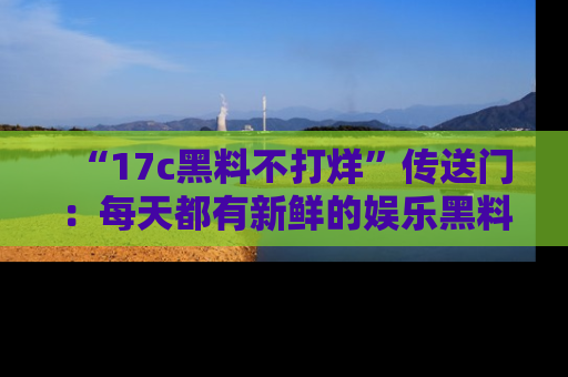 “17c黑料不打烊”传送门：每天都有新鲜的娱乐黑料等你来揭秘！