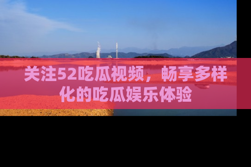 关注52吃瓜视频，畅享多样化的吃瓜娱乐体验