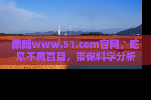跟随www.51.com官网，吃瓜不再盲目，带你科学分析娱乐圈动态！
