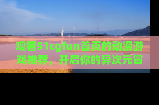 观看51cgfun首页的动漫游戏推荐，开启你的异次元冒险之旅！