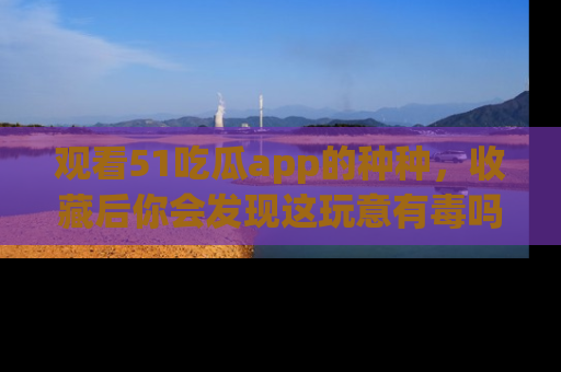 观看51吃瓜app的种种，收藏后你会发现这玩意有毒吗？
