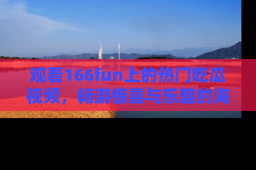 观看166fun上的热门吃瓜视频，畅游惊喜与乐趣的海洋！
