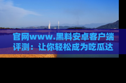 官网www.黑料安卓客户端评测：让你轻松成为吃瓜达人！