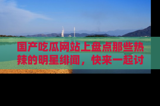 国产吃瓜网站上盘点那些热辣的明星绯闻，快来一起讨论吧！
