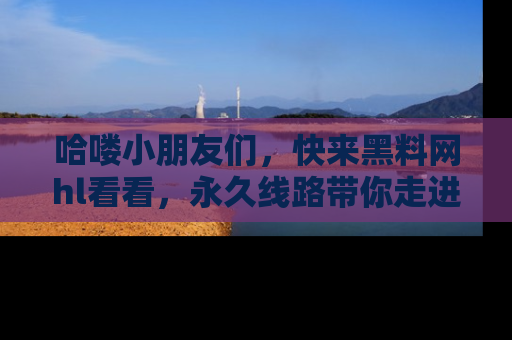 哈喽小朋友们，快来黑料网hl看看，永久线路带你走进吃瓜新天地！