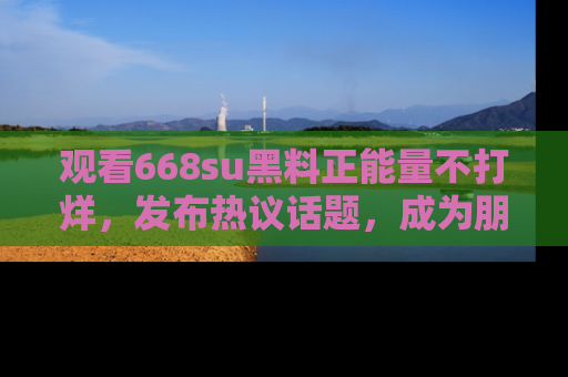 观看668su黑料正能量不打烊，发布热议话题，成为朋友圈焦点！