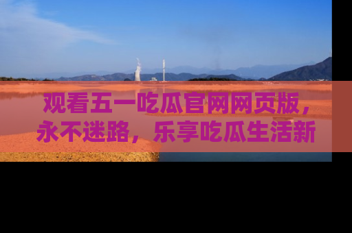 观看五一吃瓜官网网页版，永不迷路，乐享吃瓜生活新方式