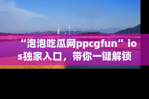 “泡泡吃瓜网ppcgfun”ios独家入口，带你一键解锁最新娱乐资讯，快来吃瓜！