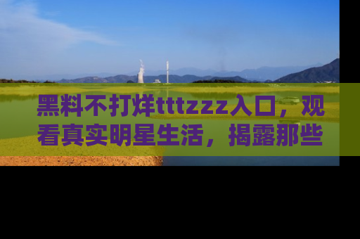 黑料不打烊tttzzz入口，观看真实明星生活，揭露那些不为人知的真相