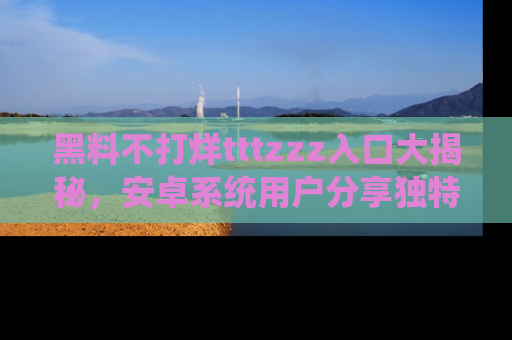 黑料不打烊tttzzz入口大揭秘，安卓系统用户分享独特的获取方式！
