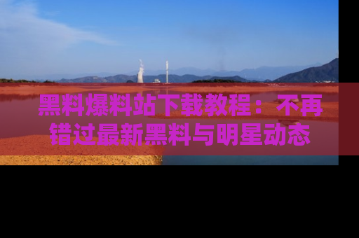 黑料爆料站下载教程：不再错过最新黑料与明星动态