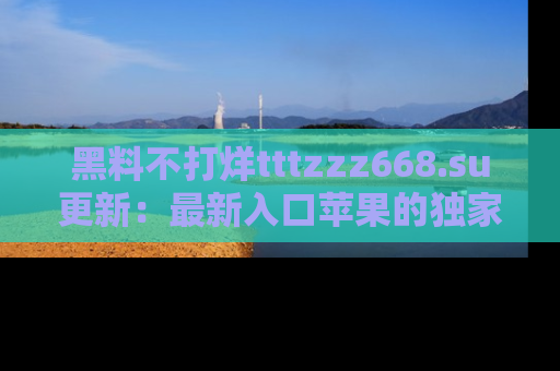 黑料不打烊tttzzz668.su更新：最新入口苹果的独家黑料，你不能错过的真相！