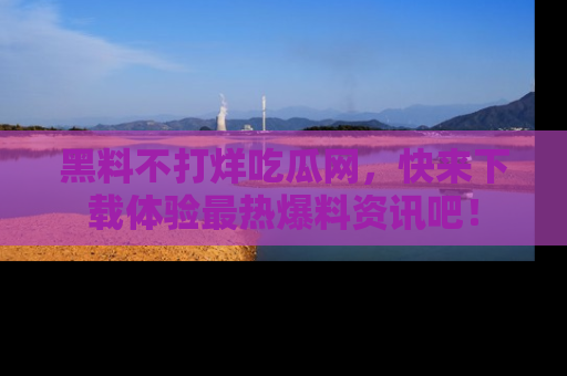 黑料不打烊吃瓜网，快来下载体验最热爆料资讯吧！