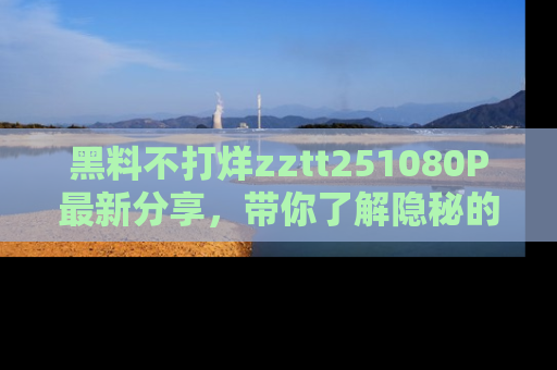黑料不打烊zztt251080P最新分享，带你了解隐秘的明星生活和趣事