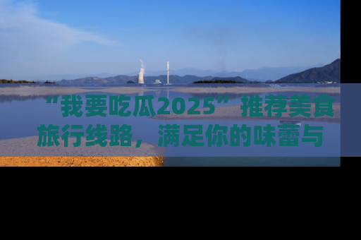 “我要吃瓜2025”推荐美食旅行线路，满足你的味蕾与好奇心