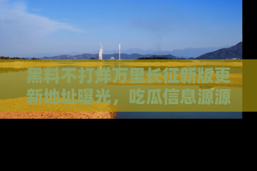 黑料不打烊万里长征新版更新地址曝光，吃瓜信息源源不断