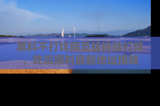 黑料不打烊网页版持续打烊，吃瓜爆料最新地址揭晓