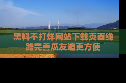 黑料不打烊网站下载页面线路完善瓜友追更方便