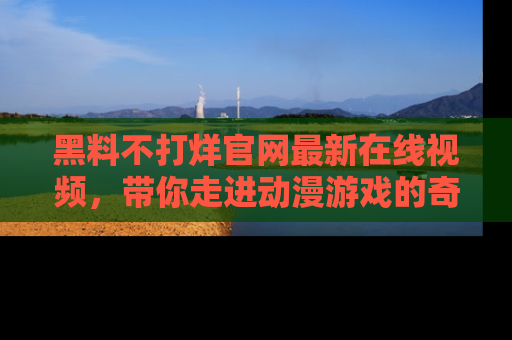 黑料不打烊官网最新在线视频，带你走进动漫游戏的奇幻与现实交汇处