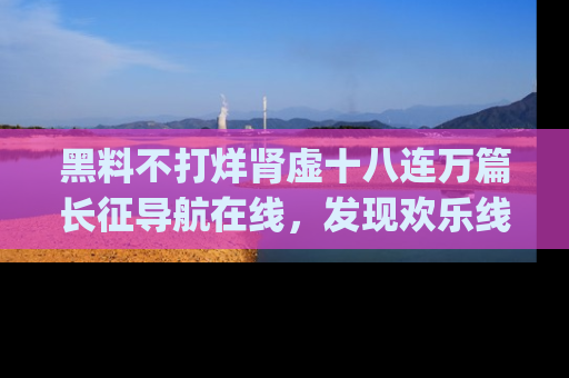 黑料不打烊肾虚十八连万篇长征导航在线，发现欢乐线路的最佳app推荐！
